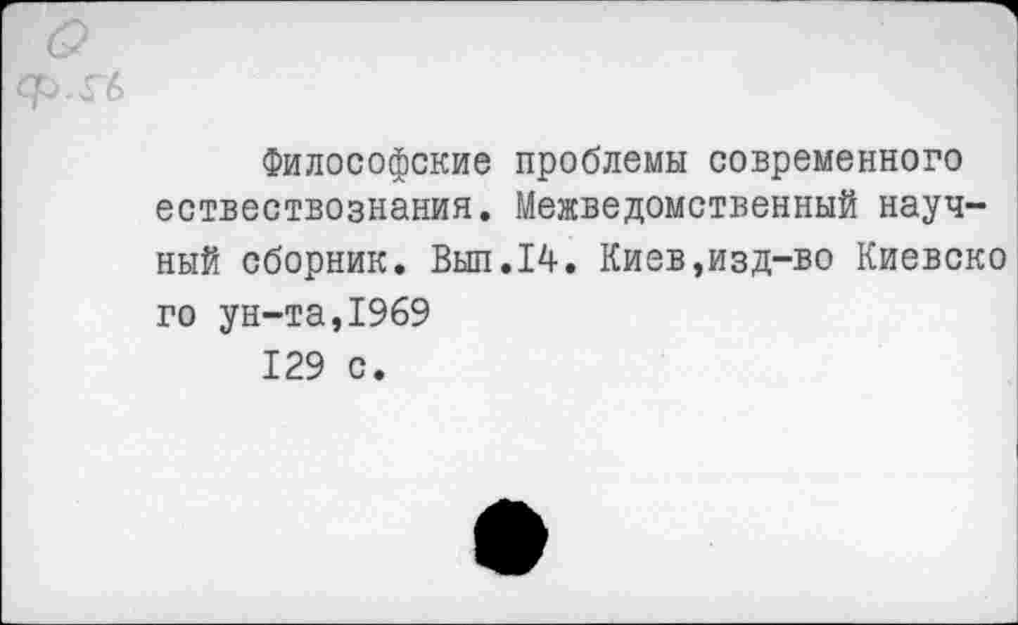 ﻿ф.Гб
Философские проблемы современного ествествознания. Межведомственный научный сборник. Вып.14. Киев,изд-во Киевско го ун-та,1969 129 с.